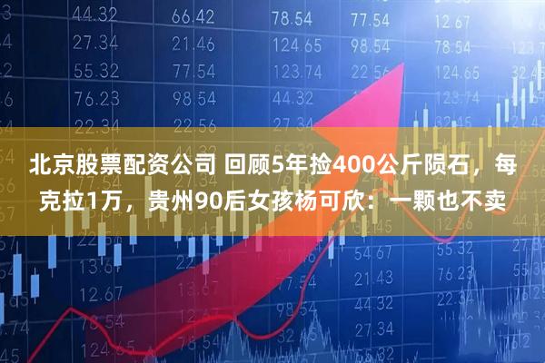北京股票配资公司 回顾5年捡400公斤陨石，每克拉1万，贵州90后女孩杨可欣：一颗也不卖