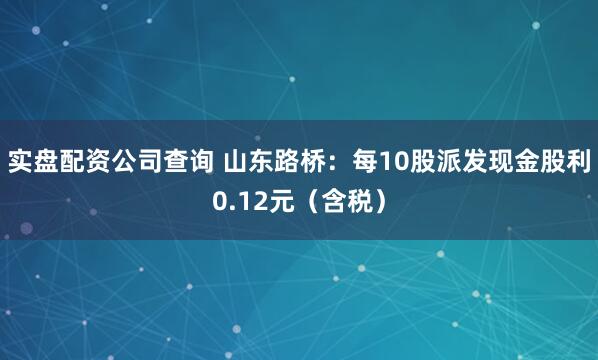 实盘配资公司查询 山东路桥：每10股派发现金股利0.12元（含税）