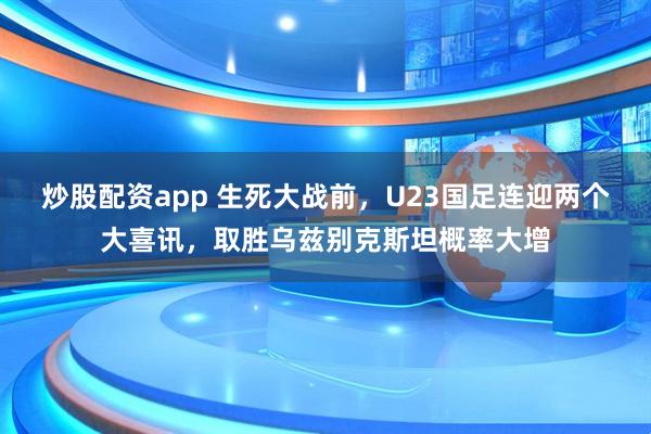 炒股配资app 生死大战前，U23国足连迎两个大喜讯，取胜乌兹别克斯坦概率大增