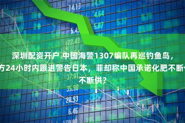 深圳配资开户 中国海警1307编队再巡钓鱼岛，俄方24小时内跟进警告日本，菲却称中国承诺化肥不断供？